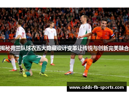 揭秘荷兰队球衣五大隐藏设计变革让传统与创新完美融合
