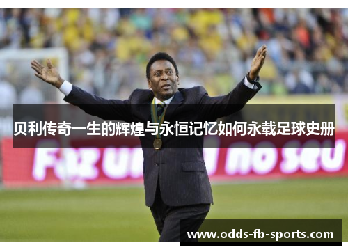 贝利传奇一生的辉煌与永恒记忆如何永载足球史册