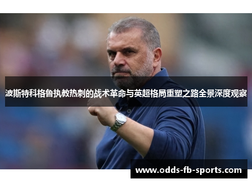 波斯特科格鲁执教热刺的战术革命与英超格局重塑之路全景深度观察